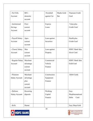 - No Frills

RFC-

Overdraft

Mudra Gold

Titanium Credit

Account

domestic

against Car

Bar

Card

account
- Institutional

Flexi

Express

Value plus

Savings

current

Loans

Credit Card

Account

account

- Payroll Salary

Apex

Loan against

Health plus

Account

current

Securities

Credit Card

account
- Classic Salary

Max

Loan against

HDFC Bank Idea

Account

current

Property

Silver Card

- Regular Salary Merchant

Commercial

HDFC Bank Idea

Account

advantage

Vehicle

Gold Card

current

Finance

account

account
- Premium

Merchant

Construction

Salary Account

advantage

Equipment

plus

Debit Cards

Finance

current
account
- Defense

Recurring

Working

Easy

Salary Account

deposits

Capital

ShopInternational

Finance

Debit

- Kid's

Demat

Card

Easy Shop Gold
24

 