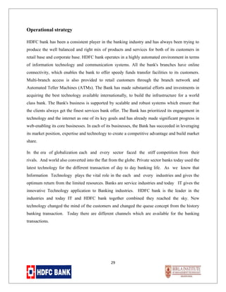 Operational strategy
HDFC bank has been a consistent player in the banking industry and has always been trying to
produce the well balanced and right mix of products and services for both of its customers in
retail base and corporate base. HDFC bank operates in a highly automated environment in terms
of information technology and communication systems. All the bank's branches have online
connectivity, which enables the bank to offer speedy funds transfer facilities to its customers.
Multi-branch access is also provided to retail customers through the branch network and
Automated Teller Machines (ATMs). The Bank has made substantial efforts and investments in
acquiring the best technology available internationally, to build the infrastructure for a world
class bank. The Bank's business is supported by scalable and robust systems which ensure that
the clients always get the finest services bank offer. The Bank has prioritized its engagement in
technology and the internet as one of its key goals and has already made significant progress in
web-enabling its core businesses. In each of its businesses, the Bank has succeeded in leveraging
its market position, expertise and technology to create a competitive advantage and build market
share.
In the era of globalization each and every sector faced the stiff competition from their
rivals. And world also converted into the flat from the globe. Private sector banks today used the
latest technology for the different transaction of day to day banking life. As we know that
Information Technology plays the vital role in the each and every industries and gives the
optimum return from the limited resources. Banks are service industries and today IT gives the
innovative Technology application to Banking industries. HDFC bank is the leader in the
industries and today IT and HDFC bank together combined they reached the sky. New
technology changed the mind of the customers and changed the queue concept from the history
banking transaction. Today there are different channels which are available for the banking
transactions.

29

 