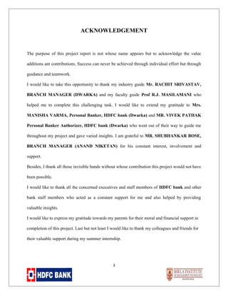 ACKNOWLEDGEMENT

The purpose of this project report is not whose name appears but to acknowledge the value
additions ant contributions. Success can never be achieved through individual effort but through
guidance and teamwork.
I would like to take this opportunity to thank my industry guide Mr. RACHIT SRIVASTAV,
BRANCH MANAGER (DWARKA) and my faculty guide Prof R.J. MASILAMANI who
helped me to complete this challenging task. I would like to extend my gratitude to Mrs.
MANISHA VARMA, Personal Banker, HDFC bank (Dwarka) and MR. VIVEK PATHAK
Personal Banker Authorizer, HDFC bank (Dwarka) who went out of their way to guide me
throughout my project and gave varied insights. I am grateful to MR. SHUBHANKAR BOSE,
BRANCH MANAGER (ANAND NIKETAN) for his constant interest, involvement and
support.
Besides, I thank all those invisible hands without whose contribution this project would not have
been possible.
I would like to thank all the concerned executives and staff members of HDFC bank and other
bank staff members who acted as a constant support for me and also helped by providing
valuable insights.
I would like to express my gratitude towards my parents for their moral and financial support in
completion of this project. Last but not least I would like to thank my colleagues and friends for
their valuable support during my summer internship.

3

 