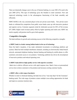 There are drastically changes seen in the use of Internet banking, in a year 2001 (2%) and in the
year 2008 (25%). This type of technology gives the freedom to retail customers. New and
improved technology results in the advantageous functioning of the bank smoothly and
efficiently.
HDFC BANK is the very consistent player in the new private sector banks. New private sector
banks to withstand the competition from public sector banks came up with innovative products
and superior service. Customer segments (retail & wholesale) account for 84% of Net revenue
(FY 2009) .Higher retail revenues partly offset by higher operating and credit costs. HDFC has
tried to equally well position itself to grow both segments.

Competitive Strengths
The bank attributes its growth and continuing success to the following competitive strengths:
a) HDFC bank is a leader among Indian banks in the use of technology
Since the bank’s inception, it has made substantial investments in technology platform and
systems. Bank has built multiple distribution channels, including an electronically linked branch
network, automated telephone banking, Internet banking and banking by mobile phone, to offer
customers convenient access to our products. Technology platform has driven the development
of innovative products and reduced operating costs.
b) HDFC bank delivers high quality service with superior execution
Bank tries to deliver efficient service with rapid response time. Bank’s focus on personalized
service tries to draws customers to the products and increases existing customer loyalty.
c) HDFC offer a wide range of products
Whether in retail or wholesale banking, the bank tries to be a “one-stop shop” for the Customers’
banking needs. The wide range of products creates multiple cross-selling opportunities for bank
and improves customer retention rates.

30

 