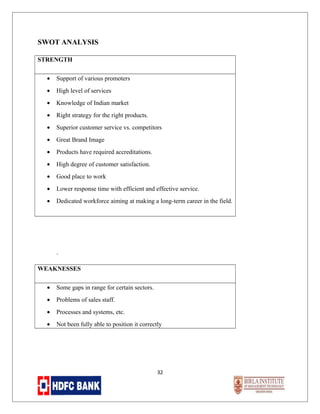 SWOT ANALYSIS
STRENGTH
•

Support of various promoters

•

High level of services

•

Knowledge of Indian market

•

Right strategy for the right products.

•

Superior customer service vs. competitors

•

Great Brand Image

•

Products have required accreditations.

•

High degree of customer satisfaction.

•

Good place to work

•

Lower response time with efficient and effective service.

•

Dedicated workforce aiming at making a long-term career in the field.

.
WEAKNESSES
•

Some gaps in range for certain sectors.

•

Problems of sales staff.

•

Processes and systems, etc.

•

Not been fully able to position it correctly

32

 