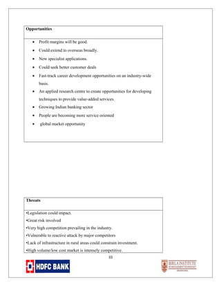 Opportunities
•

Profit margins will be good.

•

Could extend to overseas broadly.

•

New specialist applications.

•

Could seek better customer deals

•

Fast-track career development opportunities on an industry-wide
basis.

•

An applied research centre to create opportunities for developing
techniques to provide value-added services.

•

Growing Indian banking sector

•

People are becoming more service oriented

•

global market opportunity

Threats
•Legislation could impact.
•Great risk involved
•Very high competition prevailing in the industry.
•Vulnerable to reactive attack by major competitors
•Lack of infrastructure in rural areas could constrain investment.
•High volume/low cost market is intensely competitive.
33

 
