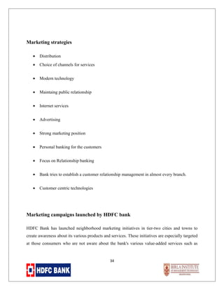Marketing strategies
•

Distribution

•

Choice of channels for services

•

Modern technology

•

Maintaing public relationship

•

Internet services

•

Advertising

•

Strong marketing position

•

Personal banking for the customers

•

Focus on Relationship banking

•

Bank tries to establish a customer relationship management in almost every branch.

•

Customer centric technologies

Marketing campaigns launched by HDFC bank
HDFC Bank has launched neighborhood marketing initiatives in tier-two cities and towns to
create awareness about its various products and services. These initiatives are especially targeted
at those consumers who are not aware about the bank's various value-added services such as

34

 