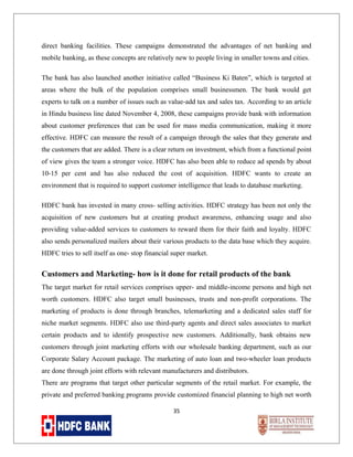 direct banking facilities. These campaigns demonstrated the advantages of net banking and
mobile banking, as these concepts are relatively new to people living in smaller towns and cities.
The bank has also launched another initiative called “Business Ki Baten”, which is targeted at
areas where the bulk of the population comprises small businessmen. The bank would get
experts to talk on a number of issues such as value-add tax and sales tax. According to an article
in Hindu business line dated November 4, 2008, these campaigns provide bank with information
about customer preferences that can be used for mass media communication, making it more
effective. HDFC can measure the result of a campaign through the sales that they generate and
the customers that are added. There is a clear return on investment, which from a functional point
of view gives the team a stronger voice. HDFC has also been able to reduce ad spends by about
10-15 per cent and has also reduced the cost of acquisition. HDFC wants to create an
environment that is required to support customer intelligence that leads to database marketing.
HDFC bank has invested in many cross- selling activities. HDFC strategy has been not only the
acquisition of new customers but at creating product awareness, enhancing usage and also
providing value-added services to customers to reward them for their faith and loyalty. HDFC
also sends personalized mailers about their various products to the data base which they acquire.
HDFC tries to sell itself as one- stop financial super market.

Customers and Marketing- how is it done for retail products of the bank
The target market for retail services comprises upper- and middle-income persons and high net
worth customers. HDFC also target small businesses, trusts and non-profit corporations. The
marketing of products is done through branches, telemarketing and a dedicated sales staff for
niche market segments. HDFC also use third-party agents and direct sales associates to market
certain products and to identify prospective new customers. Additionally, bank obtains new
customers through joint marketing efforts with our wholesale banking department, such as our
Corporate Salary Account package. The marketing of auto loan and two-wheeler loan products
are done through joint efforts with relevant manufacturers and distributors.
There are programs that target other particular segments of the retail market. For example, the
private and preferred banking programs provide customized financial planning to high net worth
35

 