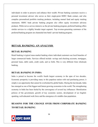 individuals in order to preserve and enhance their wealth. Private banking customers receive a
personal investment advisor who serves as their single-point HDFC Bank contact, and who
compiles personalized portfolio tracking products, including mutual fund and equity tracking
statements. HDFC bank private banking program also offers equity investment advisory
products. While not as service-intensive as the private banking program, preferred banking offers
similar services to a slightly broader target segment. Top revenue-generating customers of the
preferred banking program are channeled into bank’s private banking program.

RETAIL BANKING: AN ANALYSIS
RETAIL BANKING
Retail banking is typical mass-market banking where individual customers use local branches of
larger commercial banks. Services offered include: savings and checking accounts, mortgages,
personal loans, debit cards, credit cards, and so forth. This is very different from wholesale
banking.

RETAIL BANKING IN INDIA
India is poised to become the world's fourth largest economy in the span of two decades.
Economic prosperity is providing many in this populous nation with real purchasing power; it
simply is an opportunity that cannot be overlooked by global banks. During the last decade, India
has emerged as one of the biggest and fastest growing economies in the world. The strengthening
economy in India has been fueled by the convergence of several key influences: liberalization
policies of the government, growth of key economic sectors, development of an Englishspeaking, well-educated work force and the emergence of a middle class population.

REASONS FOR THE CHANGE OVER FROM CORPORATE BANKING
TO RETAIL BANKING:
36

 