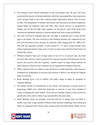 •

The financial sector reforms undertaken by the Government since the year 1991 have
accelerated the process of disintermediation which has encouraged blue chip corporate to
access cheaper funds to meet their working capital requirements directly from investors
in India. The deregulation of markets and interest rates has lead to cut throat competition
among Banks for corporate loans and offer other valued services at comparatively
cheaper rates to big and high value corporate. In the process, most of the banks have
experienced substantial reduction in interest spreads and drain on their profitability.

•

The risks involved in corporate loans are very high as corporate have to keep all their
eggs in one basket. The risks involved in retail Banking advances are comparatively less
and well diversified as loan amounts are relatively small ranging from Rs. 5000 to Rs.
100 lack and repayable normally in short period of 3-5 years except housing loans
(where repayment period is long up to 15 years in some cases) and from fixed source of
income like salaries.

•

Whereas corporate loans give average return of just 0.5 to 1.5 percent only, the retail
advances offer attractive interest spread of 3to 4 percent, because retail borrowers are less
interest rate sensitive than the Corporate. Another reason for large interest spreads on
retail advances is that the retail customers are too fragmented to bargain effectively.

•

While corporate loans are subject to ups and downs in trade frequently, retail loans are
comparatively independent of recession and continue to deliver even during the sluggish
phase of economy.

•

Retail Banking gives a lot of stability and public image to banks as compared to
corporate banking.

•

The greater amount of consumerism in the country with upswing in income levels of
burgeoning middle class, which has propensity to consume to raise their standard of
living, is enlarging the retail markets. Given the easy liquidity scenario in the country the
growth rate in this sector is likely to go up manifold in the years come.

•

Retail Banking clients are generally loyal and tend not to change from one Bank to
another very often. Large numbers of Retail clients facilitate marketing, mass selling and
ability to categorize/select clients using scoring system and data mining. Banks can cut
37

 