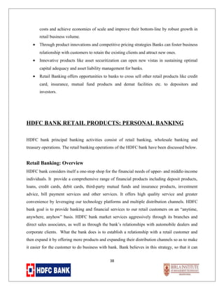 costs and achieve economies of scale and improve their bottom-line by robust growth in
retail business volume.
•

Through product innovations and competitive pricing strategies Banks can foster business
relationship with customers to retain the existing clients and attract new ones.

•

Innovative products like asset securitization can open new vistas in sustaining optimal
capital adequacy and asset liability management for banks.

•

Retail Banking offers opportunities to banks to cross sell other retail products like credit
card, insurance, mutual fund products and demat facilities etc. to depositors and
investors.

HDFC BANK RETAIL PRODUCTS: PERSONAL BANKING
HDFC bank principal banking activities consist of retail banking, wholesale banking and
treasury operations. The retail banking operations of the HDFC bank have been discussed below.

Retail Banking: Overview
HDFC bank considers itself a one-stop shop for the financial needs of upper- and middle-income
individuals. It provide a comprehensive range of financial products including deposit products,
loans, credit cards, debit cards, third-party mutual funds and insurance products, investment
advice, bill payment services and other services. It offers high quality service and greater
convenience by leveraging our technology platforms and multiple distribution channels. HDFC
bank goal is to provide banking and financial services to our retail customers on an “anytime,
anywhere, anyhow” basis. HDFC bank market services aggressively through its branches and
direct sales associates, as well as through the bank’s relationships with automobile dealers and
corporate clients. What the bank does is to establish a relationship with a retail customer and
then expand it by offering more products and expanding their distribution channels so as to make
it easier for the customer to do business with bank. Bank believes in this strategy, so that it can
38

 