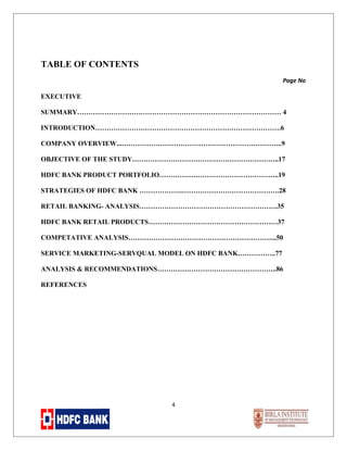 TABLE OF CONTENTS
Page No

EXECUTIVE
SUMMARY……………………………………………………………………………… 4
INTRODUCTION……………………………………………………………………….6
COMPANY OVERVIEW...……………………………………………………………..9
OBJECTIVE OF THE STUDY………………………………………………………..17
HDFC BANK PRODUCT PORTFOLIO……………………………………………..19
STRATEGIES OF HDFC BANK ……………….…………………………………….28
RETAIL BANKING- ANALYSIS…………………………………………………….35
HDFC BANK RETAIL PRODUCTS…………………………………………………37
COMPETATIVE ANALYSIS………………………………………………………...50
SERVICE MARKETING-SERVQUAL MODEL ON HDFC BANK……………..77
ANALYSIS & RECOMMENDATIONS……………………………………………..86
REFERENCES

4

 