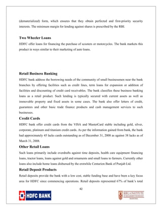 (dematerialized) form, which ensures that they obtain perfected and first-priority security
interests. The minimum margin for lending against shares is prescribed by the RBI.

Two Wheeler Loans
HDFC offer loans for financing the purchase of scooters or motorcycles. The bank markets this
product in ways similar to their marketing of auto loans.

Retail Business Banking
HDFC bank address the borrowing needs of the community of small businessmen near the bank
branches by offering facilities such as credit lines, term loans for expansion or addition of
facilities and discounting of credit card receivables. The bank classifies these business banking
loans as a retail product. Such lending is typically secured with current assets as well as
immovable property and fixed assets in some cases. The bank also offer letters of credit,
guarantees and other basic trade finance products and cash management services to such
businesses.

Credit Cards
HDFC bank offer credit cards from the VISA and MasterCard stable including gold, silver,
corporate, platinum and titanium credit cards. As per the information gained from bank, the bank
had approximately 45 lacks cards outstanding as of December 31, 2008 as against 38 lacks as of
March 31, 2008.

Other Retail Loans
Such loans primarily include overdrafts against time deposits, health care equipment financing
loans, tractor loans, loans against gold and ornaments and small loans to farmers. Currently other
loans also include home loans disbursed by the erstwhile Centurion Bank of Punjab Ltd.

Retail Deposit Products
Retail deposits provide the bank with a low cost, stable funding base and have been a key focus
area for HDFC since commencing operations. Retail deposits represented 67% of bank’s total
42

 