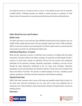 time deposit account to a savings account, as well as a time deposit account with an automatic
overdraft facility. E-Broking accounts are offered as current accounts to customers of stock
brokers where all transactions are routed electronically between the broker and beneficiaries.

Other Retail Services and Products
Debit Cards
The debit cards may be used with more than 400,000 merchant point-of-sale machines and over
30,000 ATMs in India and more than 2.90 crore merchant outlets and 10 lacs ATMs worldwide.
HDFC was the first in India to issue international Visa Electron debit cards on a nationwide basis
and currently issue both Visa and MasterCard debit cards.

Individual Depositary Accounts
Bank provides depositary accounts to individual retail customers for holding debt and equity
instruments. Securities traded on the Indian exchanges are generally not held through a broker’s
account or in street name. Instead, an individual will have his own account with a depositary
participant for the particular exchange. Depositary participants, including us, provide services
through the major depositaries established by the two major stock exchanges. Depositary
participants record ownership details and effectuate transfers in book-entry form on behalf of the
buyers and sellers of securities. We provide a complete package of services, including account
opening, registration of transfers and other transactions and information reporting.

Mutual Fund Sales
HDFC offer retail customers units in most of the large and reputable mutual funds in India. For
this bank earns front-end commissions for new sales and in some cases additional fees in
subsequent years. Bank distributes mutual fund products primarily through branches and private
banking advisors.

Insurance
44

 