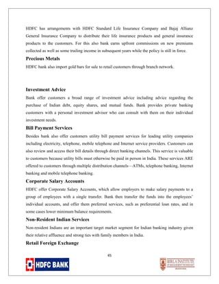 HDFC has arrangements with HDFC Standard Life Insurance Company and Bajaj Allianz
General Insurance Company to distribute their life insurance products and general insurance
products to the customers. For this also bank earns upfront commissions on new premiums
collected as well as some trailing income in subsequent years while the policy is still in force.

Precious Metals
HDFC bank also import gold bars for sale to retail customers through branch network.

Investment Advice
Bank offer customers a broad range of investment advice including advice regarding the
purchase of Indian debt, equity shares, and mutual funds. Bank provides private banking
customers with a personal investment advisor who can consult with them on their individual
investment needs.

Bill Payment Services
Besides bank also offer customers utility bill payment services for leading utility companies
including electricity, telephone, mobile telephone and Internet service providers. Customers can
also review and access their bill details through direct banking channels. This service is valuable
to customers because utility bills must otherwise be paid in person in India. These services ARE
offered to customers through multiple distribution channels—ATMs, telephone banking, Internet
banking and mobile telephone banking.

Corporate Salary Accounts
HDFC offer Corporate Salary Accounts, which allow employers to make salary payments to a
group of employees with a single transfer. Bank then transfer the funds into the employees’
individual accounts, and offer them preferred services, such as preferential loan rates, and in
some cases lower minimum balance requirements.

Non-Resident Indian Services
Non-resident Indians are an important target market segment for Indian banking industry given
their relative affluence and strong ties with family members in India.

Retail Foreign Exchange
45

 