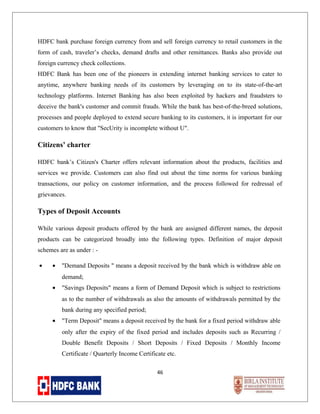 HDFC bank purchase foreign currency from and sell foreign currency to retail customers in the
form of cash, traveler’s checks, demand drafts and other remittances. Banks also provide out
foreign currency check collections.
HDFC Bank has been one of the pioneers in extending internet banking services to cater to
anytime, anywhere banking needs of its customers by leveraging on to its state-of-the-art
technology platforms. Internet Banking has also been exploited by hackers and fraudsters to
deceive the bank's customer and commit frauds. While the bank has best-of-the-breed solutions,
processes and people deployed to extend secure banking to its customers, it is important for our
customers to know that "SecUrity is incomplete without U".

Citizens’ charter
HDFC bank’s Citizen's Charter offers relevant information about the products, facilities and
services we provide. Customers can also find out about the time norms for various banking
transactions, our policy on customer information, and the process followed for redressal of
grievances.

Types of Deposit Accounts
While various deposit products offered by the bank are assigned different names, the deposit
products can be categorized broadly into the following types. Definition of major deposit
schemes are as under : •

•

"Demand Deposits " means a deposit received by the bank which is withdraw able on
demand;

•

"Savings Deposits" means a form of Demand Deposit which is subject to restrictions
as to the number of withdrawals as also the amounts of withdrawals permitted by the
bank during any specified period;

•

"Term Deposit" means a deposit received by the bank for a fixed period withdraw able
only after the expiry of the fixed period and includes deposits such as Recurring /
Double Benefit Deposits / Short Deposits / Fixed Deposits / Monthly Income
Certificate / Quarterly Income Certificate etc.
46

 