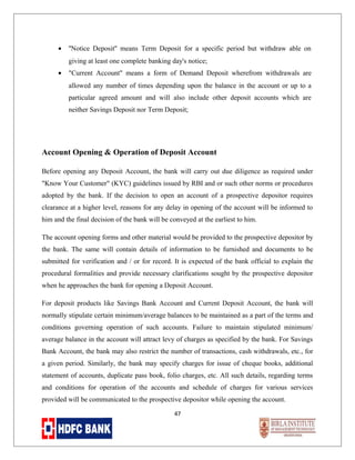•

''Notice Deposit'' means Term Deposit for a specific period but withdraw able on
giving at least one complete banking day's notice;

•

"Current Account" means a form of Demand Deposit wherefrom withdrawals are
allowed any number of times depending upon the balance in the account or up to a
particular agreed amount and will also include other deposit accounts which are
neither Savings Deposit nor Term Deposit;

Account Opening & Operation of Deposit Account
Before opening any Deposit Account, the bank will carry out due diligence as required under
"Know Your Customer" (KYC) guidelines issued by RBI and or such other norms or procedures
adopted by the bank. If the decision to open an account of a prospective depositor requires
clearance at a higher level, reasons for any delay in opening of the account will be informed to
him and the final decision of the bank will be conveyed at the earliest to him.
The account opening forms and other material would be provided to the prospective depositor by
the bank. The same will contain details of information to be furnished and documents to be
submitted for verification and / or for record. It is expected of the bank official to explain the
procedural formalities and provide necessary clarifications sought by the prospective depositor
when he approaches the bank for opening a Deposit Account.
For deposit products like Savings Bank Account and Current Deposit Account, the bank will
normally stipulate certain minimum/average balances to be maintained as a part of the terms and
conditions governing operation of such accounts. Failure to maintain stipulated minimum/
average balance in the account will attract levy of charges as specified by the bank. For Savings
Bank Account, the bank may also restrict the number of transactions, cash withdrawals, etc., for
a given period. Similarly, the bank may specify charges for issue of cheque books, additional
statement of accounts, duplicate pass book, folio charges, etc. All such details, regarding terms
and conditions for operation of the accounts and schedule of charges for various services
provided will be communicated to the prospective depositor while opening the account.
47

 