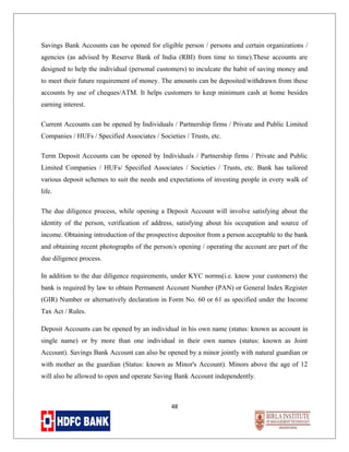 Savings Bank Accounts can be opened for eligible person / persons and certain organizations /
agencies (as advised by Reserve Bank of India (RBI) from time to time).These accounts are
designed to help the individual (personal customers) to inculcate the habit of saving money and
to meet their future requirement of money. The amounts can be deposited/withdrawn from these
accounts by use of cheques/ATM. It helps customers to keep minimum cash at home besides
earning interest.
Current Accounts can be opened by Individuals / Partnership firms / Private and Public Limited
Companies / HUFs / Specified Associates / Societies / Trusts, etc.
Term Deposit Accounts can be opened by Individuals / Partnership firms / Private and Public
Limited Companies / HUFs/ Specified Associates / Societies / Trusts, etc. Bank has tailored
various deposit schemes to suit the needs and expectations of investing people in every walk of
life.
The due diligence process, while opening a Deposit Account will involve satisfying about the
identity of the person, verification of address, satisfying about his occupation and source of
income. Obtaining introduction of the prospective depositor from a person acceptable to the bank
and obtaining recent photographs of the person/s opening / operating the account are part of the
due diligence process.
In addition to the due diligence requirements, under KYC norms(i.e. know your customers) the
bank is required by law to obtain Permanent Account Number (PAN) or General Index Register
(GIR) Number or alternatively declaration in Form No. 60 or 61 as specified under the Income
Tax Act / Rules.
Deposit Accounts can be opened by an individual in his own name (status: known as account in
single name) or by more than one individual in their own names (status: known as Joint
Account). Savings Bank Account can also be opened by a minor jointly with natural guardian or
with mother as the guardian (Status: known as Minor's Account). Minors above the age of 12
will also be allowed to open and operate Saving Bank Account independently.

48

 