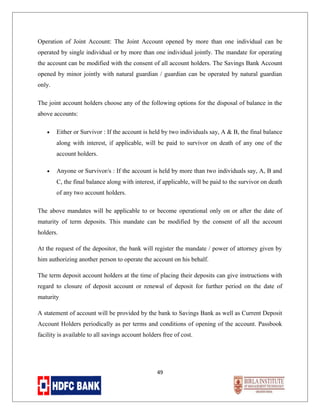 Operation of Joint Account: The Joint Account opened by more than one individual can be
operated by single individual or by more than one individual jointly. The mandate for operating
the account can be modified with the consent of all account holders. The Savings Bank Account
opened by minor jointly with natural guardian / guardian can be operated by natural guardian
only.
The joint account holders choose any of the following options for the disposal of balance in the
above accounts:
•

Either or Survivor : If the account is held by two individuals say, A & B, the final balance
along with interest, if applicable, will be paid to survivor on death of any one of the
account holders.

•

Anyone or Survivor/s : If the account is held by more than two individuals say, A, B and
C, the final balance along with interest, if applicable, will be paid to the survivor on death
of any two account holders.

The above mandates will be applicable to or become operational only on or after the date of
maturity of term deposits. This mandate can be modified by the consent of all the account
holders.
At the request of the depositor, the bank will register the mandate / power of attorney given by
him authorizing another person to operate the account on his behalf.
The term deposit account holders at the time of placing their deposits can give instructions with
regard to closure of deposit account or renewal of deposit for further period on the date of
maturity
A statement of account will be provided by the bank to Savings Bank as well as Current Deposit
Account Holders periodically as per terms and conditions of opening of the account. Passbook
facility is available to all savings account holders free of cost.

49

 