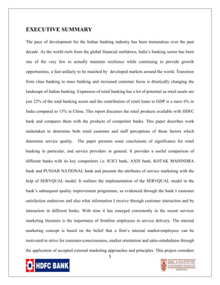 EXECUTIVE SUMMARY
The pace of development for the Indian banking industry has been tremendous over the past
decade. As the world reels from the global financial meltdown, India’s banking sector has been
one of the very few to actually maintain resilience while continuing to provide growth
opportunities, a feat unlikely to be matched by developed markets around the world. Transition
from class banking to mass banking and increased customer focus is drastically changing the
landscape of Indian banking. Expansion of retail banking has a lot of potential as retail assets are
just 22% of the total banking assets and the contribution of retail loans to GDP is a mere 6% in
India compared to 15% in China. This report discusses the retail products available with HDFC
bank and compares them with the products of competitor banks. This paper describes work
undertaken to determine both retail customer and staff perceptions of those factors which
determine service quality.

The paper presents some conclusions of significance for retail

banking in particular, and service providers in general. It provides a useful comparison of
different banks with its key competitors i.e. ICICI bank, AXIS bank, KOTAK MAHINDRA
bank and PUNJAB NATIONAL bank and presents the attributes of service marketing with the
help of SERVQUAL model. It outlines the implementation of the SERVQUAL model in the
bank’s subsequent quality improvement programme, as evidenced through the bank’s customer
satisfaction endeavors and also what information I receive through customer interaction and by
interaction in different banks. With time it has emerged consistently in the recent services
marketing literature is the importance of frontline employees in service delivery. The internal
marketing concept is based on the belief that a firm’s internal market/employees can be
motivated to strive for customer-consciousness, market orientation and sales-mindedness through
the application of accepted external marketing approaches and principles. This project considers
5

 