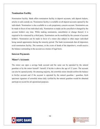 Nomination Facility
Nomination Facility: Bank offers nomination facility in deposit accounts, safe deposit lockers,
articles in safe custody etc. Nomination facility is available on all deposit accounts opened by the
individuals. Nomination is also available to a sole proprietary concern account. Nomination can
be made in favor of one individual only. Nomination so made can be cancelled or changed by the
account holder/s any time. While making nomination, cancellation or change thereof, it is
required to be witnessed by a third party. Nomination can be modified by the consent of account
holder/s. Nomination can be made in favor of a minor also subject to other major individual
being named appointee(s) during the minority period. The bank recommends that all depositors
avail nomination facility. The nominee, in the event of death of the depositor/s, would receive
the balance outstanding in the account as a trustee of legal heirs.

Interest Payments
Minor's Accounts
The minor can open a savings bank account and the same can be operated by the natural
guardian or by the minor himself / herself, if he/she is above the age of 12 years. The account
can also be opened jointly. On attaining majority, the erstwhile minor should confirm the balance
in his/her account and if the account is operated by the natural guardian / guardian, fresh
specimen signature of erstwhile minor duly verified by the natural guardian would be obtained
and kept on record for all operational purposes.

50

 