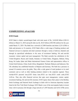 COMPETITIVE ANALYSIS
ICICI bank
ICICI Bank is India's second-largest bank with total assets of Rs. 3,634.00 billion (US$ 81
billion) at March 31, 2010 and profit after tax Rs. 40.25 billion (US$ 896 million) for the year
ended March 31, 2010. The Bank has a network of 2,009 branches and about 5,219 ATMs in
India and presence in 18 countries. ICICI Bank offers a wide range of banking products and
financial services to corporate and retail customers through a variety of delivery channels and
through its specialized subsidiaries in the areas of investment banking, life and non-life
insurance, venture capital and asset management. The Bank currently has subsidiaries in the
United Kingdom, Russia and Canada, branches in United States, Singapore, Bahrain, Hong
Kong, Sri Lanka, Qatar and Dubai International Finance Centre and representative offices in
United Arab Emirates, China, South Africa, Bangladesh, Thailand, Malaysia and Indonesia. Our
UK subsidiary has established branches in Belgium and Germany. The bank has a presence in
around 18 countries across the globe. They offer a wide gamut of retail products to its retail
customers and as well as other banking products related to the corporate segment. These
include ICICI personal loan, ICICI home loan, ICICI car loan, ICICI credit cards, ICICI
LAP etc. They also offer financial services that span asset management, venture capital,
investment banking, life and non-life insurance. ICICI equity shares find a place in the Bombay
Stock Exchange and National Stock Exchange in India with its American depositary receipts
listed in the New York Stock Exchange. ICICI Bank is one of the most popular banks in recent
times with its presence felt through a huge network of 1,495 branches and 4,816 ATMs across
51

 