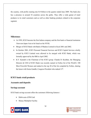 the country, with profits running into 8.8 billion in the quarter ended June 2009. The bank also
has a presence in around 18 countries across the globe. They offer a wide gamut of retail
products to its retail customers and as well as other banking products related to the corporate
segment.

Milestones
•

In 1999, ICICI become the first Indian company and the first bank or financial institution
from non-Japan Asia to be listed on the NYSE.

•

Merger of ICICI Bank with Bank of Madura Limited in fiscal 2001 and 2002.

•

In October 2001, ICICI Personal Financial Services and ICICI Capital Services wholly
owned by ICICI Limited were allowed to be merged with ICICI Bank, which was
formally approved by the RBI in April 2002.

•

K.V. Kamath is the Chairman of the ICICI group. Chanda D. Kochhar, the Managing
Director & CEO of ICICI Bank was recently named in Forbes list of the World’s 100
Most Powerful Women and ranked in the top 20 of the list compiled by Forbes, sharing
the honor with Sonia Gandhi, Congress President who ranked 13th.

ICICI bank retail products
Accounts and deposits
Savings account
ICICI bank savings account offers the customers following features:•

Debit-cum-ATM Card

•

Money Multiplier Facility
52

 