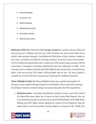 •

Internet Banking

•

Customer Care

•

Mobile Banking

•

Standing Instructions

•

Nomination facility

•

DD Call and Collect

Debit-cum-ATM Card - With ICICI Bank Savings Account the customers will get a debit card
that one can use to withdraw cash from any ATM. Customers may also use their debit card to
directly make purchases through a Visa/MasterCard POS (Point of Sale) machine available at
most stores, according to the bank this will help customers access their money from anywhere.
The ICICI Bank International debit card is a debit-cum-ATM card providing customers with the
convenience of acceptance at merchant establishments and cash withdrawals at ATMs. If the
customers want to withdraw cash from their ICICI Bank Savings account, they can walk into any
bank's ATM and use their ICICI Bank ATM-cum-Debit card for free. The above benefit is
available free of cost for the first 5 transaction per month upto Rs 10,000 per transaction.
Money Multiplier Facility-The Money Multiplier feature gives customer the liquidity of a
Savings Account coupled with high earnings of a Fixed Deposit. This is achieved by creating a
Fixed Deposit linked to customers Savings Account providing them the following facilities.


Maximum returns – According to the bank the customer’s money is never idle. Creation
of a linked FD ensures higher rate of interest on their Savings Bank Deposits. One can
issue instructions through any channel such as the ICICI Bank Branch, ICICI Bank Phone
Banking and ICICI Bank's Internet Banking for creation of Fixed Deposit(s) from the
surplus funds in your Savings Bank Account (subject to a minimum of Rs. 10,000). The
53

 