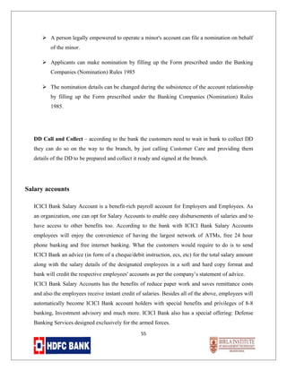  A person legally empowered to operate a minor's account can file a nomination on behalf
of the minor.
 Applicants can make nomination by filling up the Form prescribed under the Banking
Companies (Nomination) Rules 1985
 The nomination details can be changed during the subsistence of the account relationship
by filling up the Form prescribed under the Banking Companies (Nomination) Rules
1985.

DD Call and Collect – according to the bank the customers need to wait in bank to collect DD
they can do so on the way to the branch, by just calling Customer Care and providing them
details of the DD to be prepared and collect it ready and signed at the branch.

Salary accounts
ICICI Bank Salary Account is a benefit-rich payroll account for Employers and Employees. As
an organization, one can opt for Salary Accounts to enable easy disbursements of salaries and to
have access to other benefits too. According to the bank with ICICI Bank Salary Accounts
employees will enjoy the convenience of having the largest network of ATMs, free 24 hour
phone banking and free internet banking. What the customers would require to do is to send
ICICI Bank an advice (in form of a cheque/debit instruction, ecs, etc) for the total salary amount
along with the salary details of the designated employees in a soft and hard copy format and
bank will credit the respective employees' accounts as per the company’s statement of advice.
ICICI Bank Salary Accounts has the benefits of reduce paper work and saves remittance costs
and also the employees receive instant credit of salaries. Besides all of the above, employees will
automatically become ICICI Bank account holders with special benefits and privileges of 8-8
banking, Investment advisory and much more. ICICI Bank also has a special offering: Defense
Banking Services designed exclusively for the armed forces.
55

 