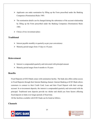  Applicants can make nomination by filling up the Form prescribed under the Banking
Companies (Nomination) Rules 1985.
 The nomination details can be changed during the subsistence of the account relationship
by filling up the Form prescribed under the Banking Companies (Nomination) Rules
1985.
 Choice of two investment plans:

Traditional
 Interest payable monthly or quarterly as per your convenience
 Maturity period ranges from 15 days to 10 years

Reinvestment
 Interest is compounded quarterly and reinvested with principal amount
 Maturity period ranges from 6 months to 10 years

Benefits
Fixed Deposits at ICICI Bank comes with nomination facility. The bank also offers online access
to Fixed Deposits through their Internet Banking channel. Internet Banking at ICICI Bank allows
customers to connect to their Credit Card, Loan and their Fixed Deposit with their savings
account. In re-investment deposits, the interest is compounded quarterly and reinvested with the
principal. Traditional term deposits provide tax shelter and shield you from factors affecting
fixed deposits in India over longer periods of fixed time.
All the facilities available with ICICI bank can be listed as follows.

Channels
57

 