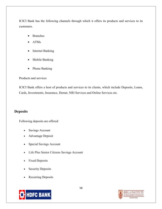 ICICI Bank has the following channels through which it offers its products and services to its
customers.
•

Branches

•

ATMs

•

Internet Banking

•

Mobile Banking

•

Phone Banking

Products and services
ICICI Bank offers a host of products and services to its clients, which include Deposits, Loans,
Cards, Investments, Insurance, Demat, NRI Services and Online Services etc.

Deposits
Following deposits are offered:
•

Savings Account

•

Advantage Deposit

•

Special Savings Account

•

Life Plus Senior Citizens Savings Account

•

Fixed Deposits

•

Security Deposits

•

Recurring Deposits
58

 