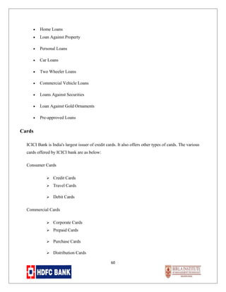•

Home Loans

•

Loan Against Property

•

Personal Loans

•

Car Loans

•

Two Wheeler Loans

•

Commercial Vehicle Loans

•

Loans Against Securities

•

Loan Against Gold Ornaments

•

Pre-approved Loans

Cards
ICICI Bank is India's largest issuer of credit cards. It also offers other types of cards. The various
cards offered by ICICI bank are as below:
Consumer Cards


Credit Cards



Travel Cards



Debit Cards

Commercial Cards


Corporate Cards



Prepaid Cards



Purchase Cards



Distribution Cards
60

 