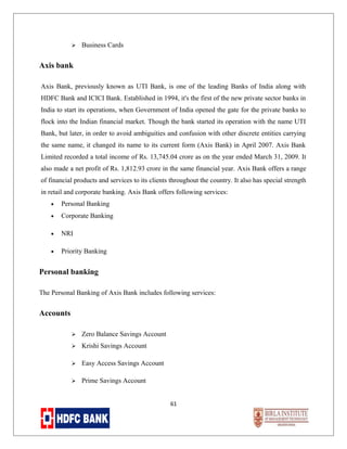 

Business Cards

Axis bank
Axis Bank, previously known as UTI Bank, is one of the leading Banks of India along with
HDFC Bank and ICICI Bank. Established in 1994, it's the first of the new private sector banks in
India to start its operations, when Government of India opened the gate for the private banks to
flock into the Indian financial market. Though the bank started its operation with the name UTI
Bank, but later, in order to avoid ambiguities and confusion with other discrete entities carrying
the same name, it changed its name to its current form (Axis Bank) in April 2007. Axis Bank
Limited recorded a total income of Rs. 13,745.04 crore as on the year ended March 31, 2009. It
also made a net profit of Rs. 1,812.93 crore in the same financial year. Axis Bank offers a range
of financial products and services to its clients throughout the country. It also has special strength
in retail and corporate banking. Axis Bank offers following services:
•

Personal Banking

•

Corporate Banking

•

NRI

•

Priority Banking

Personal banking
The Personal Banking of Axis Bank includes following services:

Accounts


Zero Balance Savings Account



Krishi Savings Account



Easy Access Savings Account



Prime Savings Account
61

 