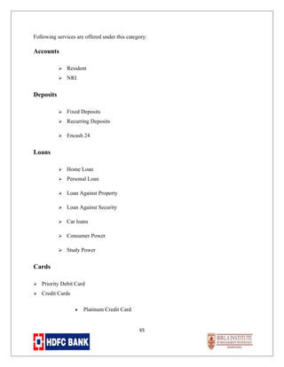 Following services are offered under this category:

Accounts


Resident



NRI



Fixed Deposits



Recurring Deposits



Encash 24



Home Loan



Personal Loan



Loan Against Property



Loan Against Security



Car loans



Consumer Power



Study Power

Deposits

Loans

Cards


Priority Debit Card



Credit Cards
•

Platinum Credit Card

65

 