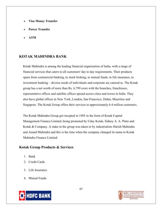 •

Visa Money Transfer

•

Power Transfer

•

ATM

KOTAK MAHINDRA BANK
Kotak Mahindra is among the leading financial organization of India, with a range of
financial services that caters to all customers' day to day requirements. Their products
spans from commercial banking, to stock broking, to mutual funds, to life insurance, to
investment banking – diverse needs of individuals and corporate are catered to. The Kotak
group has a net worth of more than Rs. 6,799 crore with the branches, franchisees,
representative offices and satellite offices spread across cities and towns in India. They
also have global offices in New York, London, San Francisco, Dubai, Mauritius and
Singapore. The Kotak Group offers their services to approximately 6.4 million customers.
The Kotak Mahindra Group got incepted in 1985 in the form of Kotak Capital
Management Finance Limited, being promoted by Uday Kotak, Sidney A. A. Pinto and
Kotak & Company. A stake in the group was taken in by industrialists Harish Mahindra
and Anand Mahindra and this is the time when the company changed its name to Kotak
Mahindra Finance Limited.

Kotak Group Products & Services
1. Bank
2. Credit Cards
3. Life Insurance
4. Mutual Funds
67

 