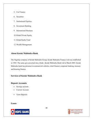 5. Car Finance
6. Securities
7. Institutional Equities
8. Investment Banking
9. International Business
10. Kotak Private Equity
11. Kotak Realty Fund
12. Wealth Management

About Kotak Mahindra Bank
The flagship company of Kotak Mahindra Group, Kotak Mahindra Finance Ltd was established
in 1985. The same got converted into a bank - Kotak Mahindra Bank Ltd in March 2003. Kotak
Mahindra bank has presence in commercial vehicles, retail finance, corporate banking, treasury
and housing finance.

Services of Kotak Mahindra Bank
Deposit Accounts
•

Savings account

•

Current Account

•

Term Deposits

Loans
68

 