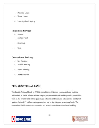 •

Personal Loans

•

Home Loans

•

Loan Against Property

Investment Services
•

Demat

•

Mutual Fund

•

Insurance

•

Gold

Convenience Banking
•

Net Banking

•

Mobile Banking

•

Phone Banking

•

ATM Network

PUNJAB NATIONAL BANK
The Punjab National Bank or PNB is one of the well known commercial and banking
institutions in India. It is the second largest government owned and regulated commercial
bank in the country and offers specialized solutions and financial services in a number of
sectors. Around 37 million customers are served by the bank on an average basis. The
customized facilities and services make it a trusted name in the domain of banking.

69

 