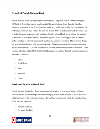 Growth of Punjab National Bank
Punjab National Bank was registered under the Indian Companies Act on 19 May in the year
1894 and its first office was set up at Anarkali Bazaar in Lahore. Since then, the bank has
become a great name in the field of banking and is very much preferred by the customers for the
wide range of its services. Today, the bank has around 4,904 branches in around 764 cities. Due
to its facilities and services of high standards, Punjab National Bank has also been the recipient
of a number of prestigious awards. It has been adjusted as the 248th biggest bank across the
globe according to a recent survey made by Bankers Almanac in London. The Economic Times
has also listed the bank as 38th among the premier 500 companies and the 9th among the most
trusted brands in India. The total asset value of the bank amounts to around US$60 billion. There
is also a subsidiary of the PNB in the United Kingdom. In addition the bank also has branches in
some other cities like:
•

Kabul

•

Honk Kong

•

Oslo

•

Shanghai

•

Dubai

Services of Punjab National Bank
Punjab National Bank offers financial solutions and services in an array of sectors. All these
services that are offered keep pace with the changing market trends in order to fulfill the needs
and preferences of the customers. Some of the well known sectors on which the main functions
of the bank are based are:
•

Personal Banking

•

Corporate Banking
70

 