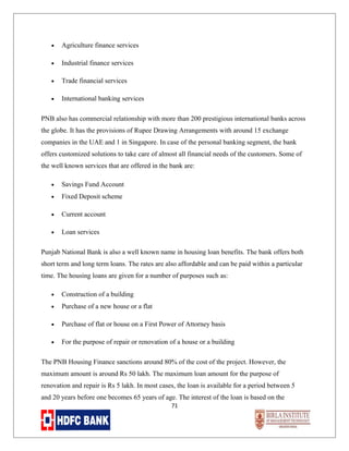 •

Agriculture finance services

•

Industrial finance services

•

Trade financial services

•

International banking services

PNB also has commercial relationship with more than 200 prestigious international banks across
the globe. It has the provisions of Rupee Drawing Arrangements with around 15 exchange
companies in the UAE and 1 in Singapore. In case of the personal banking segment, the bank
offers customized solutions to take care of almost all financial needs of the customers. Some of
the well known services that are offered in the bank are:
•

Savings Fund Account

•

Fixed Deposit scheme

•

Current account

•

Loan services

Punjab National Bank is also a well known name in housing loan benefits. The bank offers both
short term and long term loans. The rates are also affordable and can be paid within a particular
time. The housing loans are given for a number of purposes such as:
•

Construction of a building

•

Purchase of a new house or a flat

•

Purchase of flat or house on a First Power of Attorney basis

•

For the purpose of repair or renovation of a house or a building

The PNB Housing Finance sanctions around 80% of the cost of the project. However, the
maximum amount is around Rs 50 lakh. The maximum loan amount for the purpose of
renovation and repair is Rs 5 lakh. In most cases, the loan is available for a period between 5
and 20 years before one becomes 65 years of age. The interest of the loan is based on the
71

 