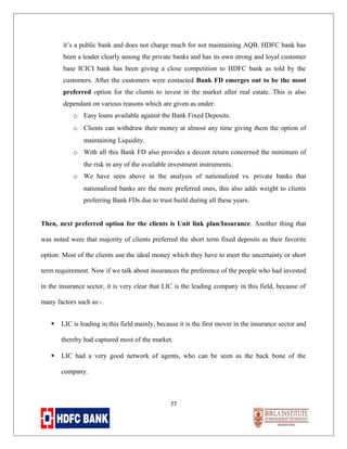 it’s a public bank and does not charge much for not maintaining AQB. HDFC bank has
been a leader clearly among the private banks and has its own strong and loyal customer
base ICICI bank has been giving a close competition to HDFC bank as told by the
customers. After the customers were contacted Bank FD emerges out to be the most
preferred option for the clients to invest in the market after real estate. This is also
dependant on various reasons which are given as under:
o Easy loans available against the Bank Fixed Deposits.
o Clients can withdraw their money at almost any time giving them the option of
maintaining Liquidity.
o With all this Bank FD also provides a decent return concerned the minimum of
the risk in any of the available investment instruments.
o We have seen above in the analysis of nationalized vs. private banks that
nationalized banks are the more preferred ones, this also adds weight to clients
preferring Bank FDs due to trust build during all these years.
Then, next preferred option for the clients is Unit link plan/Insurance. Another thing that
was noted were that majority of clients preferred the short term fixed deposits as their favorite
option. Most of the clients use the ideal money which they have to meet the uncertainty or short
term requirement. Now if we talk about insurances the preference of the people who had invested
in the insurance sector, it is very clear that LIC is the leading company in this field, because of
many factors such as:-.


LIC is leading in this field mainly, because it is the first mover in the insurance sector and
thereby had captured most of the market.



LIC had a very good network of agents, who can be seen as the back bone of the
company.

77

 