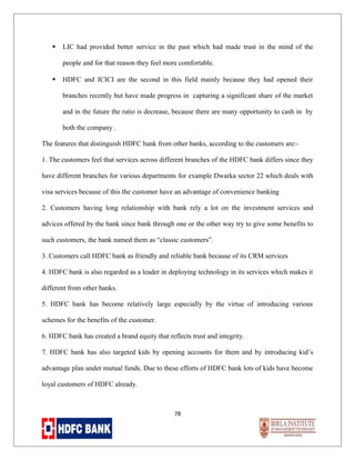 

LIC had provided better service in the past which had made trust in the mind of the
people and for that reason they feel more comfortable.



HDFC and ICICI are the second in this field mainly because they had opened their
branches recently but have made progress in capturing a significant share of the market
and in the future the ratio is decrease, because there are many opportunity to cash in by
both the company .

The features that distinguish HDFC bank from other banks, according to the customers are:1. The customers feel that services across different branches of the HDFC bank differs since they
have different branches for various departments for example Dwarka sector 22 which deals with
visa services because of this the customer have an advantage of convenience banking
2. Customers having long relationship with bank rely a lot on the investment services and
advices offered by the bank since bank through one or the other way try to give some benefits to
such customers, the bank named them as “classic customers”.
3. Customers call HDFC bank as friendly and reliable bank because of its CRM services
4. HDFC bank is also regarded as a leader in deploying technology in its services which makes it
different from other banks.
5. HDFC bank has become relatively large especially by the virtue of introducing various
schemes for the benefits of the customer.
6. HDFC bank has created a brand equity that reflects trust and integrity.
7. HDFC bank has also targeted kids by opening accounts for them and by introducing kid’s
advantage plan under mutual funds. Due to these efforts of HDFC bank lots of kids have become
loyal customers of HDFC already.

78

 