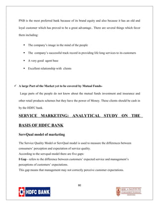 PNB is the most preferred bank because of its brand equity and also because it has an old and
loyal customer which has proved to be a great advantage.. There are several things which favor
them including:


The company’s image in the mind of the people



The company’s successful track record in providing life long services to its customers



A very good agent base



Excellent relationship with clients

 A large Part of the Market yet to be covered by Mutual FundsLarge parts of the people do not know about the mutual funds investment and insurance and
other retail products schemes but they have the power of Money. These clients should be cash in
by the HDFC bank.

SERVICE MARKETING: ANALYTICAL STUDY ON THE
BASIS OF HDFC BANK
ServQual model of marketing
The Service Quality Model or ServQual model is used to measure the differences between
consumers’ perception and expectation of service quality.
According to the servqual model there are five gaps:
I Gap - refers to the difference between customers’ expected service and management’s
perceptions of customers’ expectations.
This gap means that management may not correctly perceive customer expectations.

80

 