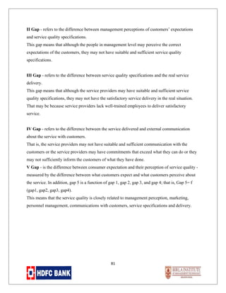 II Gap - refers to the difference between management perceptions of customers’ expectations
and service quality specifications.
This gap means that although the people in management level may perceive the correct
expectations of the customers, they may not have suitable and sufficient service quality
specifications.
III Gap - refers to the difference between service quality specifications and the real service
delivery.
This gap means that although the service providers may have suitable and sufficient service
quality specifications, they may not have the satisfactory service delivery in the real situation.
That may be because service providers lack well-trained employees to deliver satisfactory
service.
IV Gap - refers to the difference between the service delivered and external communication
about the service with customers.
That is, the service providers may not have suitable and sufficient communication with the
customers or the service providers may have commitments that exceed what they can do or they
may not sufficiently inform the customers of what they have done.
V Gap - is the difference between consumer expectation and their perception of service quality measured by the difference between what customers expect and what customers perceive about
the service. In addition, gap 5 is a function of gap 1, gap 2, gap 3, and gap 4; that is, Gap 5= f
(gap1, gap2, gap3, gap4).
This means that the service quality is closely related to management perception, marketing,
personnel management, communications with customers, service specifications and delivery.

81

 
