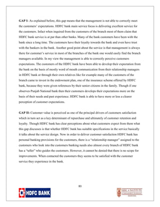 GAP I- As explained before, this gap means that the management is not able to correctly meet
the customers’ expectations. HDFC bank main service focus is delivering excellent service for
the customers. Infact when inquired from the customers of the branch most of them claim that
HDFC bank service is at par than other banks. Many of the bank customers have been with the
bank since a long time. The customers have their loyalty towards the bank and even have trust
with the bankers in the bank. Another good point about the service is that management is always
there for customer’s service in most of the branches of the bank one would easily find the branch
managers available. In my view the management is able to correctly perceive customers
expectations. The customers of the HDFC bank have been able to develop their expectation from
the bank on the basis of mostly word of mouth communication from their relationship managers
in HDFC bank or through their own relatives like for example many of the customers of the
branch came to invest in the endowment plan, one of the insurance scheme offered by HDFC
bank, because they were given references by their senior citizens in the family. Though if one
observes Punjab National bank then their customers develops their expectations more on the
basis of their needs and past experience. HDFC bank is able to have more or less a clearer
perception of customer expectations.
GAP II- Customer value is perceived as one of the principal drivers of customers satisfaction
which in turn act as a key determinant of repurchase and ultimately of customer retention and
loyalty. Though HDFC bank has clear perceptions about what customers expect from them what
this gap discusses is that whether HDFC bank has suitable specifications in the service basically
it talks about the service design. Now in order to deliver customer satisfaction HDFC bank has
personal banking provisions for the customers, there is a “relationship manager” assigned to the
customers who look into the customers banking needs also almost every branch of HDFC bank
has a “teller” who guides the customers. However, it cannot be denied that there is no scope for
improvements. When contacted the customers they seems to be satisfied with the customer
service they experience in the bank.

83

 