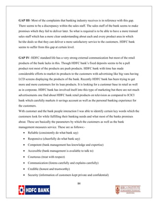 GAP III- Most of the complaints that banking industry receives is in reference with this gap.
There seems to be a discrepancy within the sales staff. The sales staff of the bank seems to make
promises which they fail to deliver later. So what is required is to be able to have a more trained
sales staff which has a more clear understanding about each and every product area in which
he/she deals so that they can deliver a more satisfactory service to the customers. HDFC bank
seems to suffer from this gap at certain level.
GAP IV- HDFC standard life has a very strong external communication but most of the retail
products of the bank lacks in this. Though HDFC bank’s fixed deposits seems to be a pull
product rest most of the products are push products. HDFC bank with time has made
considerable efforts to market its products to the customers with advertising like big vans having
LCD screens displaying the products of the bank. Recently HDFC bank has been trying to get
more and more customers for its loan products. It is looking for a customer base in retail as well
as in corporate. HDFC bank has involved itself into this type of marketing but there are not much
advertisements one find about HDFC bank retail products on television as compared to ICICI
bank which carefully markets it savings account as well as the personal banking experience for
the customers.
With customer and the bank people interaction I was able to identify certain key words which the
customers look for while fulfilling their banking needs and what most of the banks promises
about. These are basically the parameters by which the customers as well as the bank
management measures service. These are as follows:•

Reliable (consistently do what bank say)

•

Responsive (cheerfully do what bank say)

•

Competent (bank management has knowledge and expertise)

•

Accessible (bank management is available to talk to)

•

Courteous (treat with respect)

•

Communication (listens carefully and explains carefully)

•

Credible (honest and trustworthy)

•

Security (information of customers kept private and confidential)
84

 