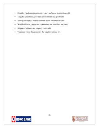 •

Empathy (understands customers views and show genuine interest)

•

Tangible (maintains good bank environment and good staff)

•

Survey needs (asks and understands needs and expectations)

•

Need fulfillment (needs and expectations are identified and met)

•

Mistakes (mistakes are properly corrected)

•

Treatment (treat the customers the way they should be)

85

 