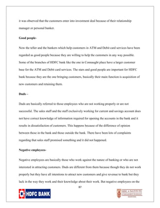it was observed that the customers enter into investment deal because of their relationship
manager or personal banker.
Good peopleNow the teller and the bankers which help customers in ATM and Debit card services have been
regarded as good people because they are willing to help the customers in any way possible.
Some of the branches of HDFC bank like the one in Connaught place have a larger customer
base for the ATM and Debit card services. The stars and good people are important for HDFC
bank because they are the one bringing customers, basically their main function is acquisition of
new customers and retaining them.
Duds –
Duds are basically referred to those employees who are not working properly or are not
successful. The sales staff and the staff exclusively working for current and savings account does
not have correct knowledge of information required for opening the accounts in the bank and it
results in dissatisfaction of customers. This happens because of the difference of opinion
between those in the bank and those outside the bank. There have been lots of complaints
regarding that sales staff promised something and it did not happened.
Negative employeesNegative employees are basically those who work against the nature of banking or who are not
interested in attracting customers. Duds are different from them because though they do not work
properly but they have all intentions to attract new customers and give revenue to bank but they
lack in the way they work and their knowledge about their work. But negative employees on the
87

 