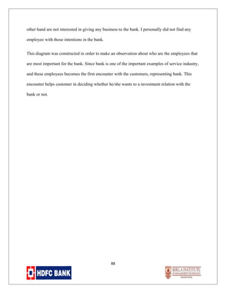 other hand are not interested in giving any business to the bank. I personally did not find any
employee with those intentions in the bank.
This diagram was constructed in order to make an observation about who are the employees that
are most important for the bank. Since bank is one of the important examples of service industry,
and these employees becomes the first encounter with the customers, representing bank. This
encounter helps customer in deciding whether he/she wants to a investment relation with the
bank or not.

88

 
