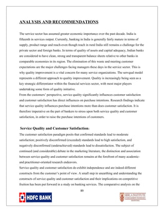 ANALYSIS AND RECOMMENDATIONS
The service sector has assumed greater economic importance over the past decade. India is
fifteenth in services output. Currently, banking in India is generally fairly mature in terms of
supply, product range and reach-even though reach in rural India still remains a challenge for the
private sector and foreign banks. In terms of quality of assets and capital adequacy, Indian banks
are considered to have clean, strong and transparent balance sheets relative to other banks in
comparable economies in its region. The elimination of this waste and meeting customer
expectations are the major challenges facing managers these days in the service sector. This is
why quality improvement is a vital concern for many service organizations. The servqual model
represents a different approach to quality improvement. Quality is increasingly being seen as a
key strategic differentiator within the financial services sector, with most major players
undertaking some form of quality initiative.
From the customers’ perspective, service quality significantly influences customer satisfaction
and customer satisfaction has direct influences on purchase intentions. Research findings indicate
that service quality influences purchase intentions more than does customer satisfaction. It is
therefore imperative on the part of bankers to stress upon both service quality and customer
satisfaction, in order to raise the purchase intentions of customers.

Service Quality and Customer Satisfaction:
The customer satisfaction paradigm posits that confirmed standards lead to moderate
satisfaction; positively disconfirmed (exceeded) standards lead to high satisfaction, and
negatively disconfirmed (underachieved) standards lead to dissatisfaction. The subject of
continued (and considerable) debate in the marketing literature, the distinction and association
between service quality and customer satisfaction remains at the forefront of many academicand practitioner-oriented research endeavors.
Service quality and customer satisfaction do exhibit independence and are indeed different
constructs from the customer’s point of view. A small step in unearthing and understanding the
constructs of service quality and customer satisfaction and their implications on competitive
fruition has been put forward in a study on banking services. The comparative analysis on the
89

 