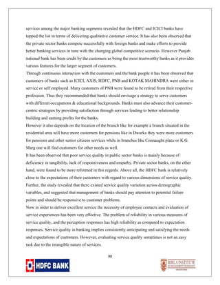services among the major banking segments revealed that the HDFC and ICICI banks have
topped the list in terms of delivering qualitative customer service. It has also been observed that
the private sector banks compete successfully with foreign banks and make efforts to provide
better banking services in tune with the changing global competitive scenario. However Punjab
national bank has been credit by the customers as being the most trustworthy banks as it provides
various features for the larger segment of customers.
Through continuous interaction with the customers and the bank people it has been observed that
customers of banks such as ICICI, AXIS, HDFC, PNB and KOTAK MAHINDRA were either in
service or self employed. Many customers of PNB were found to be retired from their respective
profession. Thus they recommended that banks should envisage a strategy to serve customers
with different occupations & educational backgrounds. Banks must also advance their customercentric strategies by providing satisfaction through services leading to better relationship
building and earning profits for the banks.
However it also depends on the location of the branch like for example a branch situated in the
residential area will have more customers for pensions like in Dwarka they were more customers
for pensions and other senior citizens services while in branches like Connaught place or K.G.
Marg one will find customers for other needs as well.
It has been observed that poor service quality in public sector banks is mainly because of
deficiency in tangibility, lack of responsiveness and empathy. Private sector banks, on the other
hand, were found to be more reformed in this regards. Above all, the HDFC bank is relatively
close to the expectations of their customers with regard to various dimensions of service quality.
Further, the study revealed that there existed service quality variation across demographic
variables, and suggested that management of banks should pay attention to potential failure
points and should be responsive to customer problems.
Now in order to deliver excellent service the necessity of employee contacts and evaluation of
service experiences has been very effective. The problem of reliability in various measures of
service quality, and the perception responses has high reliability as compared to expectation
responses. Service quality in banking implies consistently anticipating and satisfying the needs
and expectations of customers. However, evaluating service quality sometimes is not an easy
task due to the intangible nature of services.
90

 