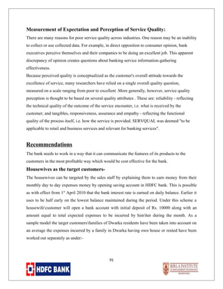 Measurement of Expectation and Perception of Service Quality:
There are many reasons for poor service quality across industries. One reason may be an inability
to collect or use collected data. For example, in direct opposition to consumer opinion, bank
executives perceive themselves and their companies to be doing an excellent job. This apparent
discrepancy of opinion creates questions about banking service information-gathering
effectiveness.
Because perceived quality is conceptualized as the customer's overall attitude towards the
excellence of service, many researchers have relied on a single overall quality question,
measured on a scale ranging from poor to excellent .More generally, however, service quality
perception is thought to be based on several quality attributes . These are: reliability - reflecting
the technical quality of the outcome of the service encounter, i.e. what is received by the
customer; and tangibles, responsiveness, assurance and empathy - reflecting the functional
quality of the process itself, i.e. how the service is provided. SERVQUAL was deemed "to be
applicable to retail and business services and relevant for banking services".

Recommendations
The bank needs to work in a way that it can communicate the features of its products to the
customers in the most profitable way which would be cost effective for the bank.

Housewives as the target customersThe housewives can be targeted by the sales staff by explaining them to earn money from their
monthly day to day expenses money by opening saving account in HDFC bank. This is possible
as with effect from 1st April 2010 that the bank interest rate is earned on daily balance. Earlier it
uses to be half early on the lowest balance maintained during the period. Under this scheme a
housewifecustomer will open a bank account with initial deposit of Rs. 10000 along with an
amount equal to total expected expenses to be incurred by himher during the month. As a
sample model the target customersfamilies of Dwarka residents have been taken into account on
an average the expenses incurred by a family in Dwarka having own house or rented have been
worked out separately as under:-

91

 