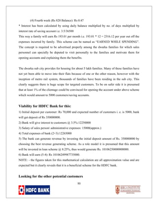 (4) Fourth week (Rs 820 Balance): Rs 0.47
* Interest has been calculated by using daily balance multiplied by no. of days multiplied by
interest rate of saving account i.e. 3.5/36500
This way a family will earn Rs 193.01 per month i.e. 193.01 * 12 = 2316.12 per year out off the
expenses incurred by family. This scheme can be named as “EARNED WHILE SPENDING”.
The concept is required to be advertised properly among the dwarka families for which sales
personnel can specially be deputed to visit personally to the families and motivate them for
opening accounts and explaining them the benefits.
The dwarka sub city provides for housing for about 5 lakh families. Many of these families have
not yet been able to move into their flats because of one or the other reason, however with the
inception of metro rail system, thousands of families have been residing in the sub city. This
clearly suggests there is huge scope for targeted customers. To be on safer side it is presumed
that at least 1% of the clientage could be convinced for opening the account under above scheme
which would amount to 5000 customers/saving accounts.

Viability for HDFC Bank for this:
1) Initial deposit per customer: Rs 70,000 and expected number of customers i. e. is 5000, bank
will get deposit of Rs 350000000.
2) Bank will give interest to customers @ 3.5%:12250000
3) Salary of sales person administrative expenses: 15000(approx.)
4) Total expenses of bank (2+3):12265000
5) The bank can generate revenue by investing the initial deposit amount of Rs. 350000000 by
choosing the best revenue generating scheme. As a role model it is presumed that this amount
will be invested in loan scheme @ 8.25%, thus would generate Rs. 10106250000000000.
6) Bank will earn (5-4): Rs 10106249987735000.
NOTE: - the figures taken for this mathematical calculation are all approximation value and are
expected but it clearly reveals that it is a beneficial scheme for the HDFC bank.

Looking for the other potential customers
93

 
