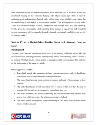 cards, consumer finance and wealth management on the retail side, and in fee-based income and
investment banking on the wholesale banking side. These require new skills in sales &
marketing, credit and operations. Second, banks will no longer enjoy windfall treasury gains that
the decade-long secular decline in interest rates provided. This will expose the weaker banks.
Third, with increased interest in India, competition from foreign banks will only intensify.
Fourth, given the demographic shifts resulting from changes in age profile and household
income, consumers will increasingly demand enhanced institutional capabilities and service
levels from banks.

Need to Create a Market-Driven Banking Sector with Adequate Focus on
Social
Development
The term “policy makers” used in this thesis, refers to the Ministry of Finance and the RBI and
includes the other relevant government and regulatory entities for the banking sector. I believe a
co-ordinate effort between the various entities is required to enable positive action. This will spur
on the performance of the sector as a whole.
Other suggestions could be:•

Every bank should take precautions to keep customers experience safe. It should take
continued efforts to safeguard online banking transactions.

•

The bank should provide more customer awareness and need of transparency in their
dealings.

•

The banks should come up with innovative ways of service at their door steps this may be
a costly affair but will surely give positive results in the long run.

•

The banks should take the initiative of training the advisors about the new schemes from
time to time which also makes the advisors connected to the bank.

•

The banks should also emphasis on the monitoring of EMI which directly relates to the
returns of a loan amount.

96

 