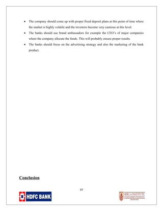 •

The company should come up with proper fixed deposit plans at this point of time where
the market is highly volatile and the investors become very cautious at this level.

•

The banks should use brand ambassadors for example the CEO’s of major companies
where the company allocate the funds. This will probably ensure proper results.

•

The banks should focus on the advertising strategy and also the marketing of the bank
product.

Conclusion
97

 